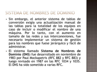  Sin embargo, el anterior sistema de tablas de
conversión exigía una actualización manual de
las tablas para la totalidad de los equipos en
caso de incluir o modificar el nombre de una
máquina. Por lo tanto, con el aumento en
tamaño de las redes y sus interconexiones, fue
necesario implementar un sistema de gestión
para los nombres que fuese jerárquico y fácil de
administrar.
 El sistema llamado Sistema de Nombres de
Dominio (DNS) fue desarrollado en noviembre de
1983 por Paul Mockapetris (RFC 882 y RFC 883) y
luego revisado en 1987 en las RFC 1034 y 1035.
El DNS ha sido sometido a varias RFC.
 