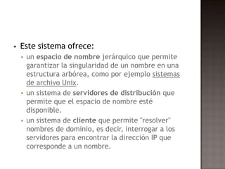  Este sistema ofrece:
 un espacio de nombre jerárquico que permite
garantizar la singularidad de un nombre en una
estructura arbórea, como por ejemplo sistemas
de archivo Unix.
 un sistema de servidores de distribución que
permite que el espacio de nombre esté
disponible.
 un sistema de cliente que permite "resolver"
nombres de dominio, es decir, interrogar a los
servidores para encontrar la dirección IP que
corresponde a un nombre.
 