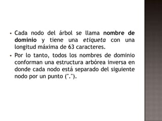  Cada nodo del árbol se llama nombre de
dominio y tiene una etiqueta con una
longitud máxima de 63 caracteres.
 Por lo tanto, todos los nombres de dominio
conforman una estructura arbórea inversa en
donde cada nodo está separado del siguiente
nodo por un punto (".").
 