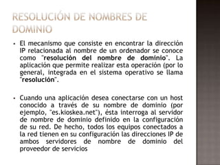  El mecanismo que consiste en encontrar la dirección
IP relacionada al nombre de un ordenador se conoce
como "resolución del nombre de dominio". La
aplicación que permite realizar esta operación (por lo
general, integrada en el sistema operativo se llama
"resolución".
 Cuando una aplicación desea conectarse con un host
conocido a través de su nombre de dominio (por
ejemplo, "es.kioskea.net"), ésta interroga al servidor
de nombre de dominio definido en la configuración
de su red. De hecho, todos los equipos conectados a
la red tienen en su configuración las direcciones IP de
ambos servidores de nombre de dominio del
proveedor de servicios
 