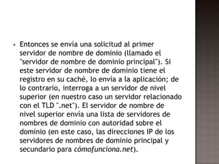  Entonces se envía una solicitud al primer
servidor de nombre de dominio (llamado el
"servidor de nombre de dominio principal"). Si
este servidor de nombre de dominio tiene el
registro en su caché, lo envía a la aplicación; de
lo contrario, interroga a un servidor de nivel
superior (en nuestro caso un servidor relacionado
con el TLD ".net"). El servidor de nombre de
nivel superior envía una lista de servidores de
nombres de dominio con autoridad sobre el
dominio (en este caso, las direcciones IP de los
servidores de nombres de dominio principal y
secundario para cómofunciona.net).
 