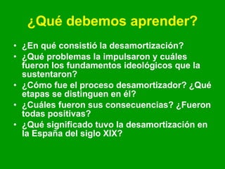 ¿Qué debemos aprender? ¿En qué consistió la desamortización? ¿Qué problemas la impulsaron y cuáles fueron los fundamentos ideológicos que la sustentaron? ¿Cómo fue el proceso desamortizador? ¿Qué etapas se distinguen en él? ¿Cuáles fueron sus consecuencias? ¿Fueron todas positivas? ¿Qué significado tuvo la desamortización en la España del siglo XIX? 