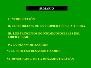 SUMARIO I. INTRODUCCIÓN II. EL PROBLEMA DE LA PROPIEDAD DE LA TIERRA III. LOS PRINCIPIOS ECONÓMICOSOCIALES DEL LIBERALISMO IV. LA DESAMORTIZACIÓN V. EL PROCESO DESAMORTIZADOR VI. RESULTADOS DE LA DESAMORTIZACIÓN  