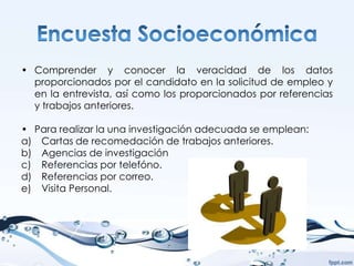 • Comprender y conocer la veracidad de los datos
  proporcionados por el candidato en la solicitud de empleo y
  en la entrevista, así como los proporcionados por referencias
  y trabajos anteriores.

• Para realizar la una investigación adecuada se emplean:
a) Cartas de recomedación de trabajos anteriores.
b) Agencias de investigación
c) Referencias por telefóno.
d) Referencias por correo.
e) Visita Personal.
 