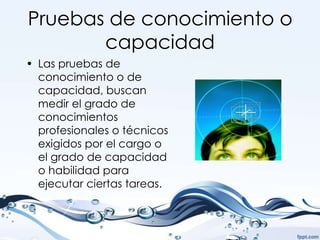 Pruebas de conocimiento o
       capacidad
• Las pruebas de
  conocimiento o de
  capacidad, buscan
  medir el grado de
  conocimientos
  profesionales o técnicos
  exigidos por el cargo o
  el grado de capacidad
  o habilidad para
  ejecutar ciertas tareas.
 