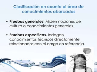 • Pruebas generales. Miden nociones de
  cultura o conocimientos generales.

• Pruebas específicas. Indagan
  conocimientos técnicos directamente
  relacionados con el cargo en referencia.
 