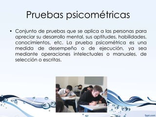 Pruebas psicométricas
• Conjunto de pruebas que se aplica a las personas para
  apreciar su desarrollo mental, sus aptitudes, habilidades,
  conocimientos, etc. La prueba psicométrica es una
  medida de desempeño o de ejecución, ya sea
  mediante operaciones intelectuales o manuales, de
  selección o escritas.
 