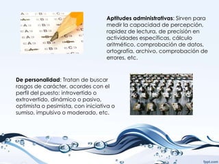 Aptitudes administrativas: Sirven para
                                   medir la capacidad de percepción,
                                   rapidez de lectura, de precisión en
                                   actividades específicas, cálculo
                                   aritmético, comprobación de datos,
                                   ortografía, archivo, comprobación de
                                   errores, etc.



De personalidad: Tratan de buscar
rasgos de carácter, acordes con el
perfil del puesto: introvertido o
extrovertido, dinámico o pasivo,
optimista o pesimista, con iniciativa o
sumiso, impulsivo o moderado, etc.
 