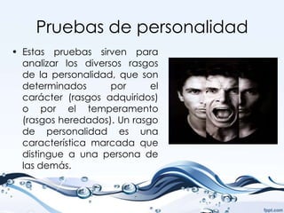 Pruebas de personalidad
• Estas pruebas sirven para
  analizar los diversos rasgos
  de la personalidad, que son
  determinados       por     el
  carácter (rasgos adquiridos)
  o por el temperamento
  (rasgos heredados). Un rasgo
  de personalidad es una
  característica marcada que
  distingue a una persona de
  las demás.
 