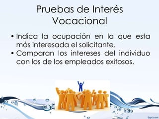 Pruebas de Interés
         Vocacional
• Indica la ocupación en la que esta
  más interesada el solicitante.
• Comparan los intereses del individuo
  con los de los empleados exitosos.
 