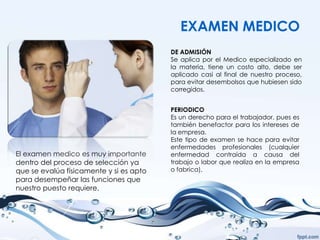 EXAMEN MEDICO
                                         DE ADMISIÓN
                                         Se aplica por el Medico especializado en
                                         la materia, tiene un costo alto, debe ser
                                         aplicado casi al final de nuestro proceso,
                                         para evitar desembolsos que hubiesen sido
                                         corregidos.


                                         PERIODICO
                                         Es un derecho para el trabajador, pues es
                                         también benefactor para los intereses de
                                         la empresa.
                                         Este tipo de examen se hace para evitar
                                         enfermedades profesionales (cualquier
El examen medico es muy importante       enfermedad contraída a causa del
dentro del proceso de selección ya       trabajo o labor que realiza en la empresa
que se evalúa físicamente y si es apto   o fabrica).
para desempeñar las funciones que
nuestro puesto requiere.
 