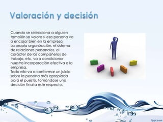 Cuando se selecciona a alguien
también se valora si esa persona va
a encajar bien en la empresa
La propia organización, el sistema
de relaciones personales, el
carácter de los compañeros de
trabajo, etc. va a condicionar
nuestra incorporación efectiva a la
empresa.
Todo ello va a conformar un juicio
sobre la persona más apropiada
para el puesto, tomándose una
decisión final a este respecto.
 
