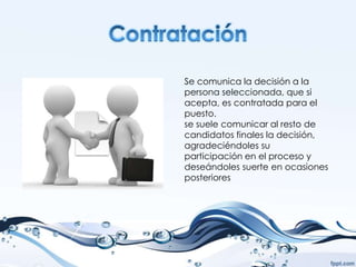 Se comunica la decisión a la
persona seleccionada, que si
acepta, es contratada para el
puesto.
se suele comunicar al resto de
candidatos finales la decisión,
agradeciéndoles su
participación en el proceso y
deseándoles suerte en ocasiones
posteriores
 