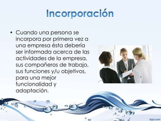 • Cuando una persona se
  incorpora por primera vez a
  una empresa ésta debería
  ser informada acerca de las
  actividades de la empresa,
  sus compañeros de trabajo,
  sus funciones y/u objetivos,
  para una mejor
  funcionalidad y
  adaptación.
 