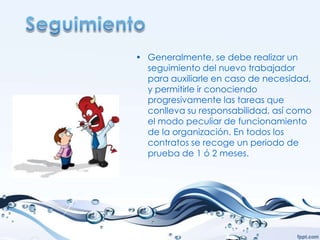 • Generalmente, se debe realizar un
  seguimiento del nuevo trabajador
  para auxiliarle en caso de necesidad,
  y permitirle ir conociendo
  progresivamente las tareas que
  conlleva su responsabilidad, así como
  el modo peculiar de funcionamiento
  de la organización. En todos los
  contratos se recoge un periodo de
  prueba de 1 ó 2 meses.
 