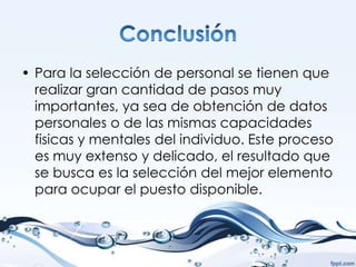 • Para la selección de personal se tienen que
  realizar gran cantidad de pasos muy
  importantes, ya sea de obtención de datos
  personales o de las mismas capacidades
  fisicas y mentales del individuo. Este proceso
  es muy extenso y delicado, el resultado que
  se busca es la selección del mejor elemento
  para ocupar el puesto disponible.
 