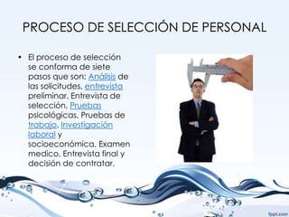 PROCESO DE SELECCIÓN DE PERSONAL

• El proceso de selección
  se conforma de siete
  pasos que son: Análisis de
  las solicitudes, entrevista
  preliminar, Entrevista de
  selección, Pruebas
  psicológicas, Pruebas de
  trabajo, Investigación
  laboral y
  socioeconómica, Examen
  medico, Entrevista final y
  decisión de contratar.
 