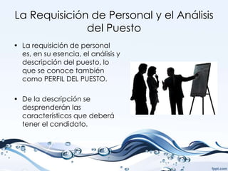 La Requisición de Personal y el Análisis
              del Puesto
• La requisición de personal
  es, en su esencia, el análisis y
  descripción del puesto, lo
  que se conoce también
  como PERFIL DEL PUESTO.

• De la descripción se
  desprenderán las
  características que deberá
  tener el candidato.
 