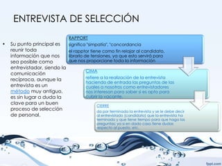 ENTREVISTA DE SELECCIÓN
                               RAPPORT
•   Su punto principal es      significa "simpatía", "concordancia
    reunir toda                el rapptor tiene como fin relajar al candidato,
    información que nos        librarlo de tensiones, ya que esto servirá para
    sea posible como           que nos proporcione toda la información
    entrevistador, siendo la
                                       CIMA
    comunicación
    recíproca, aunque la               refiere a la realización de la entrevista
                                       haciendo de entrada las preguntas de las
    entrevista es un                   cuales a nosotros como entrevistadores
    método muy antiguo,                nos interesan para saber si es apto para
    es sin lugar a duda la             cubrir la vacante.
    clave para un buen                      CIERRE
    proceso de selección                    da por terminada la entrevista y se le debe decir
    de personal.                            al entrevistado (candidato) que la entrevista ha
                                            terminado y que tiene tiempo para que haga las
                                            preguntas; ya si en dado caso tiene dudas
                                            respecto al puesto, etc.
 
