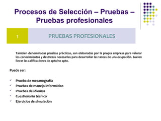 Procesos de Selección – Pruebas –
Pruebas profesionales
También denominadas pruebas prácticas, son elaboradas por la propia empresa para valorar
los conocimientos y destrezas necesarias para desarrollar las tareas de una ocupación. Suelen
llevar las calificaciones de apto/no apto.
Puede ser:
 Prueba de mecanografía
 Pruebas de manejo informático
 Pruebas de idiomas
 Cuestionario técnico
 Ejercicios de simulación
1 PRUEBAS PROFESIONALES
 