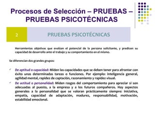Procesos de Selección – PRUEBAS –
PRUEBAS PSICOTÉCNICAS
Herramientas objetivas que evalúan el potencial de la persona solicitante, y predicen su
capacidad de desarrollo ante el trabajo y su comportamiento en el mismo.
Se diferencian dos grandes grupos:
 De aptitud o capacidad: Miden las capacidades que se deben tener para afrontar con
éxito unas determinadas tareas o funciones. Por ejemplo: inteligencia general,
agilidad mental, rapidez de captación, razonamiento y rapidez visual.
 De actitud o personalidad: Miden rasgos del comportamiento para apreciar si son
adecuadas al puesto, a la empresa y a los futuros compañeros. Hay aspectos
generales a la personalidad que se valoran prácticamente siempre: iniciativa,
empatía, capacidad de adaptación, madurez, responsabilidad, motivación,
estabilidad emocional.
2 PRUEBAS PSICOTÉCNICAS
 
