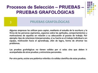 Procesos de Selección – PRUEBAS –
PRUEBAS GRAFOLÓGICAS
Algunas empresas las utilizan para captar, mediante el estudio de la escritura y la
firma de las personas aspirantes, aspectos sobre las aptitudes, comportamientos y
motivaciones de aquellas en relación a su adecuación al puesto de trabajo. Por
ejemplo: tipo de relaciones interpersonales, si su fuerte es el trabajo individual o en
equipo, motivación hacia el aprendizaje, afán de logro, forma de afrontar los
problemas.
Las pruebas grafológicas no tienen validez por sí solas sino que deben ir
acompañadas de otras pruebas y entrevistas personales.
Por otra parte, existe una polémica referida a la validez científica de estas pruebas.
3 PRUEBAS GRAFOLÓGICAS
 