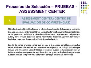 Procesos de Selección – PRUEBAS -
ASSESSMENT CENTER
Método de selección utilizado para predecir el rendimiento de la persona aspirante,
Una vez superados anteriores filtros. Los evaluadores observarán las competencias
de las personas candidatas y cómo las utilizan en el caso concreto del puesto a
cubrir, para evaluar destrezas como habilidades directivas, gestión del tiempo,
iniciativa, capacidad de comunicación, tolerancia al estrés
Consta de varias pruebas en las que se pide a la persona candidata que realice
tareas similares a las que se va a encontrar en el puesto de trabajo real; siempre
incluye una simulación. Las actividades propuestas pueden incluir: redacción de un
informe, realizar una presentación, dinámicas de grupo, role-play de negociación,
cuestionarios de competencias, ejercicio de bandeja, entrevistas personales
5
ASSESSMENT CENTER (CENTRO DE
EVALUACIÓN DE COMPETENCIAS)
 