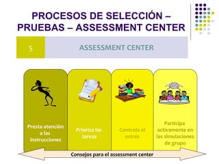 PROCESOS DE SELECCIÓN –
PRUEBAS – ASSESSMENT CENTER
5 ASSESSMENT CENTER
Presta atención
a las
instrucciones
Prioriza las
tareas
Controla el
estrés
Participa
activamente en
las simulaciones
de grupo
Consejos para el assessment center
 