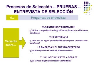 Procesos de Selección – PRUEBAS –
ENTREVISTA DE SELECCIÓN
6.2 Preguntas de entrevista
Versarán
sobre…
TUS ESTUDIOS Y FORMACIÓN
¿Cuál fue la experiencia más gratificante durante su vida como
estudiante?
TU EXPERIENCIA
¿Cuáles son los logros profesionales de los que se considera más
satisfecho?
LA EMPRESA Y EL PUESTO OFERTADO
¿Qué es lo que más te atrae del puesto ofertado?
TUS PUNTOS FUERTES Y DÉBILES
¿Qué te hace mejor que el resto de candidatos?
 