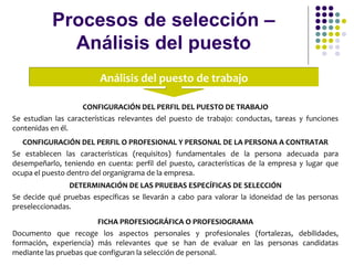 Procesos de selección –
Análisis del puesto
Análisis del puesto de trabajoAnálisis del puesto de trabajo
CONFIGURACIÓN DEL PERFIL DEL PUESTO DE TRABAJO
Se estudian las características relevantes del puesto de trabajo: conductas, tareas y funciones
contenidas en él.
CONFIGURACIÓN DEL PERFIL O PROFESIONAL Y PERSONAL DE LA PERSONA A CONTRATAR
Se establecen las características (requisitos) fundamentales de la persona adecuada para
desempeñarlo, teniendo en cuenta: perfil del puesto, características de la empresa y lugar que
ocupa el puesto dentro del organigrama de la empresa.
DETERMINACIÓN DE LAS PRUEBAS ESPECÍFICAS DE SELECCIÓN
Se decide qué pruebas específicas se llevarán a cabo para valorar la idoneidad de las personas
preseleccionadas.
FICHA PROFESIOGRÁFICA O PROFESIOGRAMA
Documento que recoge los aspectos personales y profesionales (fortalezas, debilidades,
formación, experiencia) más relevantes que se han de evaluar en las personas candidatas
mediante las pruebas que configuran la selección de personal.
 