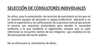 SELECCIÓN DE CONSULTORES INDIVIDUALES
Se utiliza para la contratación de servicios de consultoría en los que no
se necesita equipos de personal ni apoyo profesional adicional y en
tanto la experiencia y las calificaciones de la persona natural que preste
el servicio son requisitos primordiales para atender la necesidad
conforme a lo que establece el reglamento, siempre que su valor
referencial se encuentre dentro de los márgenes que establece la ley
del presupuesto del sector púbico.
No se utiliza para la consultorías de obras.
 