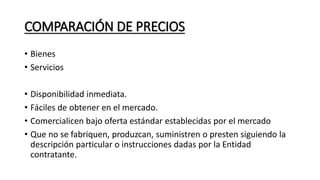 COMPARACIÓN DE PRECIOS
• Bienes
• Servicios
• Disponibilidad inmediata.
• Fáciles de obtener en el mercado.
• Comercialicen bajo oferta estándar establecidas por el mercado
• Que no se fabriquen, produzcan, suministren o presten siguiendo la
descripción particular o instrucciones dadas por la Entidad
contratante.
 
