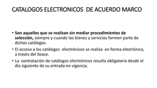 CATALOGOS ELECTRONICOS DE ACUERDO MARCO
• Son aquellos que se realizan sin mediar procedimientos de
selección, siempre y cuando los bienes y servicios formen parte de
dichos catálogos.
• El acceso a los catálogos electrónicos se realiza en forma electrónica,
a través del Seace.
• La contratación de catálogos electrónicos resulta obligatoria desde el
día siguiente de su entrada en vigencia.
 