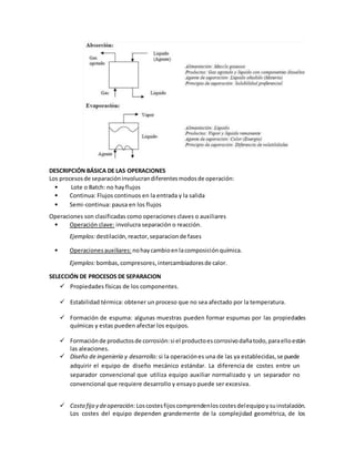 DESCRIPCIÓN BÁSICA DE LAS OPERACIONES
Los procesosde separacióninvolucrandiferentesmodosde operación:
• Lote o Batch: no hayflujos
• Continua: Flujos continuos en la entrada y la salida
• Semi-continua: pausa en los flujos
Operaciones son clasificadas como operaciones claves o auxiliares
• Operación clave: involucra separación o reacción.
Ejemplos:destilación,reactor,separacionde fases
• Operacionesauxiliares: nohaycambioenlacomposiciónquímica.
Ejemplos:bombas,compresores, intercambiadoresde calor.
SELECCIÓN DE PROCESOS DE SEPARACION
 Propiedades físicas de los componentes.
 Estabilidad térmica: obtener un proceso que no sea afectado por la temperatura.
 Formación de espuma: algunas muestras pueden formar espumas por las propiedades
químicas y estas pueden afectar los equipos.
 Formaciónde productosde corrosión:si el productoescorrosivodañatodo,paraelloestán
las aleaciones.
 Diseño de ingeniería y desarrollo: si la operaciónes una de las ya establecidas,se puede
adquirir el equipo de diseño mecánico estándar. La diferencia de costes entre un
separador convencional que utiliza equipo auxiliar normalizado y un separador no
convencional que requiere desarrollo y ensayo puede ser excesiva.
 Costo fijo y deoperación: Loscostesfijoscomprendenloscostesdelequipoysuinstalación.
Los costes del equipo dependen grandemente de la complejidad geométrica, de los
 