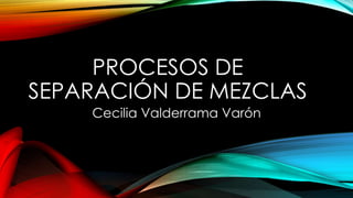 PROCESOS DE
SEPARACIÓN DE MEZCLAS
Cecilia Valderrama Varón
 