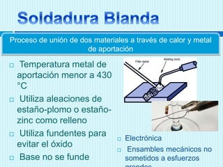  Temperatura metal de
aportación menor a 430
°C
 Utiliza aleaciones de
estaño-plomo o estaño-
zinc como relleno
 Utiliza fundentes para
evitar el óxido
 Base no se funde
Proceso de unión de dos materiales a través de calor y metal
de aportación
 Electrónica
 Ensambles mecánicos no
sometidos a esfuerzos
 