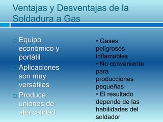 Ventajas y Desventajas de la
Soldadura a Gas
 Equipo
económico y
portátil
 Aplicaciones
son muy
versátiles
 Produce
uniones de
alta calidad
• Gases
peligrosos
inflamables
• No conveniente
para
producciones
pequeñas
• El resultado
depende de las
habilidades del
soldador
 