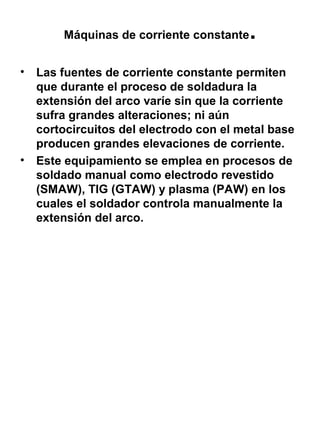 Máquinas de corriente constante
•

•

.

Las fuentes de corriente constante permiten
que durante el proceso de soldadura la
extensión del arco varíe sin que la corriente
sufra grandes alteraciones; ni aún
cortocircuitos del electrodo con el metal base
producen grandes elevaciones de corriente.
Este equipamiento se emplea en procesos de
soldado manual como electrodo revestido
(SMAW), TIG (GTAW) y plasma (PAW) en los
cuales el soldador controla manualmente la
extensión del arco.

 