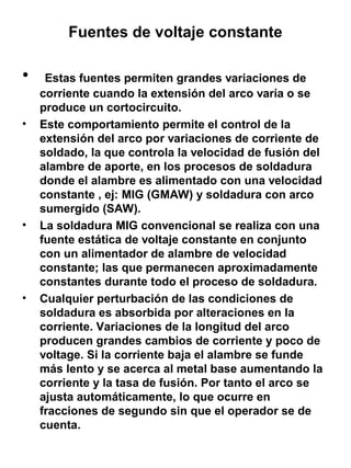 Fuentes de voltaje constante

•
•

•

•

Estas fuentes permiten grandes variaciones de
corriente cuando la extensión del arco varía o se
produce un cortocircuito.
Este comportamiento permite el control de la
extensión del arco por variaciones de corriente de
soldado, la que controla la velocidad de fusión del
alambre de aporte, en los procesos de soldadura
donde el alambre es alimentado con una velocidad
constante , ej: MIG (GMAW) y soldadura con arco
sumergido (SAW).
La soldadura MIG convencional se realiza con una
fuente estática de voltaje constante en conjunto
con un alimentador de alambre de velocidad
constante; las que permanecen aproximadamente
constantes durante todo el proceso de soldadura.
Cualquier perturbación de las condiciones de
soldadura es absorbida por alteraciones en la
corriente. Variaciones de la longitud del arco
producen grandes cambios de corriente y poco de
voltage. Si la corriente baja el alambre se funde
más lento y se acerca al metal base aumentando la
corriente y la tasa de fusión. Por tanto el arco se
ajusta automáticamente, lo que ocurre en
fracciones de segundo sin que el operador se de
cuenta.

 