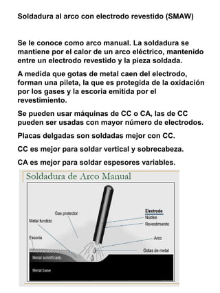 Soldadura al arco con electrodo revestido (SMAW)

Se le conoce como arco manual. La soldadura se
mantiene por el calor de un arco eléctrico, mantenido
entre un electrodo revestido y la pieza soldada.
A medida que gotas de metal caen del electrodo,
forman una pileta, la que es protegida de la oxidación
por los gases y la escoria emitida por el
revestimiento.
Se pueden usar máquinas de CC o CA, las de CC
pueden ser usadas con mayor número de electrodos.
Placas delgadas son soldadas mejor con CC.
CC es mejor para soldar vertical y sobrecabeza.
CA es mejor para soldar espesores variables.

 