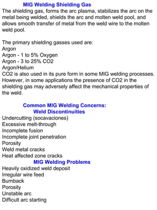 MIG Welding Shielding Gas
The shielding gas, forms the arc plasma, stabilizes the arc on the
metal being welded, shields the arc and molten weld pool, and
allows smooth transfer of metal from the weld wire to the molten
weld pool.
The primary shielding gasses used are:
Argon
Argon - 1 to 5% Oxygen
Argon - 3 to 25% CO2
Argon/Helium
CO2 is also used in its pure form in some MIG welding processes.
However, in some applications the presence of CO2 in the
shielding gas may adversely affect the mechanical properties of
the weld.
Common MIG Welding Concerns:
Weld Discontinuities
Undercutting (socavaciones)
Excessive melt-through
Incomplete fusion
Incomplete joint penetration
Porosity
Weld metal cracks
Heat affected zone cracks
MIG Welding Problems
Heavily oxidized weld deposit
Irregular wire feed
Burnback
Porosity
Unstable arc
Difficult arc starting

 