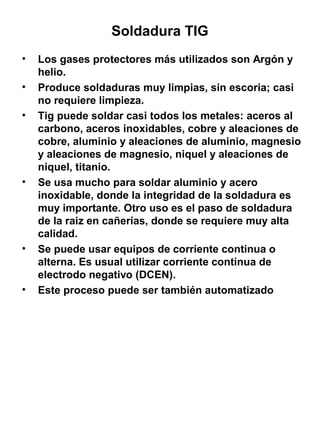 Soldadura TIG
•
•
•

•

•

•

Los gases protectores más utilizados son Argón y
helio.
Produce soldaduras muy limpias, sin escoria; casi
no requiere limpieza.
Tig puede soldar casi todos los metales: aceros al
carbono, aceros inoxidables, cobre y aleaciones de
cobre, aluminio y aleaciones de aluminio, magnesio
y aleaciones de magnesio, niquel y aleaciones de
niquel, titanio.
Se usa mucho para soldar aluminio y acero
inoxidable, donde la integridad de la soldadura es
muy importante. Otro uso es el paso de soldadura
de la raiz en cañerías, donde se requiere muy alta
calidad.
Se puede usar equipos de corriente continua o
alterna. Es usual utilizar corriente continua de
electrodo negativo (DCEN).
Este proceso puede ser también automatizado

 