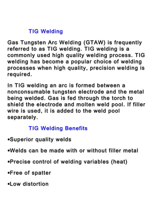 TIG Welding
Gas Tungsten Arc Welding (GTAW) is frequently
referred to as TIG welding. TIG welding is a
commonly used high quality welding process. TIG
welding has become a popular choice of welding
processes when high quality, precision welding is
required.
In TIG welding an arc is formed between a
nonconsumable tungsten electrode and the metal
being welded. Gas is fed through the torch to
shield the electrode and molten weld pool. If filler
wire is used, it is added to the weld pool
separately.
TIG Welding Benefits
•Superior quality welds
•Welds can be made with or without filler metal
•Precise control of welding variables (heat)
•Free of spatter
•Low distortion

 