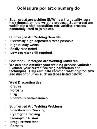 Soldadura por arco sumergido
•

Submerged arc welding (SAW) is a high quality, very
high deposition rate welding process. Submerged arc
welding is a high deposition rate welding process
commonly used to join plate.

•
•
•
•
•

Submerged Arc Welding Benefits
Extremely high deposition rates possible
High quality welds
Easily automated
Low operator skill required

•
•

Common Submerged Arc Welding Concerns
We can help optimize your welding process variables.
Evaluate your current welding parameters and
techniques. Help eliminate common welding problems
and discontinuities such as those listed below:

•
•
•
•
•

Weld Discontinuities
Cracks
Porosity
Slag
Undercut (socavaciones)

•
•
•
•
•
•

Submerged Arc Welding Problems
Solidification Cracking
Hydrogen Cracking
Incomplete fusion
Irregular wire feed
Porosity

 