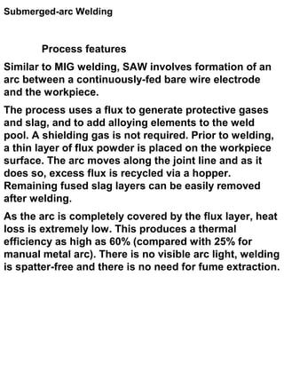 Submerged-arc Welding

Process features
Similar to MIG welding, SAW involves formation of an
arc between a continuously-fed bare wire electrode
and the workpiece.
The process uses a flux to generate protective gases
and slag, and to add alloying elements to the weld
pool. A shielding gas is not required. Prior to welding,
a thin layer of flux powder is placed on the workpiece
surface. The arc moves along the joint line and as it
does so, excess flux is recycled via a hopper.
Remaining fused slag layers can be easily removed
after welding.
As the arc is completely covered by the flux layer, heat
loss is extremely low. This produces a thermal
efficiency as high as 60% (compared with 25% for
manual metal arc). There is no visible arc light, welding
is spatter-free and there is no need for fume extraction.

 