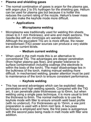 •

Plasma and shielding gases

•

The normal combination of gases is argon for the plasma gas,
with argon plus 2 to 5% hydrogen for the shielding gas. Helium
can be used for plasma gas but because it is hotter this
reduces the current rating of the nozzle. Helium's lower mass
can also make the keyhole mode more difficult.
• Applications
– Microplasma welding

•

Microplasma was traditionally used for welding thin sheets
(down to 0.1 mm thickness), and wire and mesh sections. The
needle-like stiff arc minimises arc wander and distortion.
Although the equivalent TIG arc is more diffuse, the newer
transistorised (TIG) power sources can produce a very stable
arc at low current levels.
– Medium current welding

•

When used in the melt mode this is an alternative to
conventional TIG. The advantages are deeper penetration
(from higher plasma gas flow), and greater tolerance to
surface contamination including coatings (the electrode is
within the body of the torch). The major disadvantage lies in
the bulkiness of the torch, making manual welding more
difficult. In mechanised welding, greater attention must be paid
to maintenance of the torch to ensure consistent performance.
– Keyhole welding

•

This has several advantages which can be exploited: deep
penetration and high welding speeds. Compared with the TIG
arc, it can penetrate plate thicknesses up to l0mm, but when
welding using a single pass technique, it is more usual to limit
the thickness to 6mm. The normal methods is to use the
keyhole mode with filler to ensure smooth weld bead profile
(with no undercut). For thicknesses up to 15mm, a vee joint
preparation is used with a 6mm root face. A two-pass
technique is employed and here, the first pass is autogenous
with the second pass being made in melt mode with filler wire
addition.

 