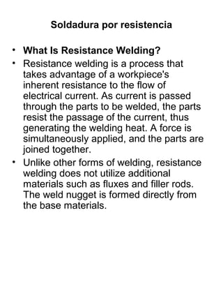 Soldadura por resistencia
• What Is Resistance Welding?
• Resistance welding is a process that
takes advantage of a workpiece's
inherent resistance to the flow of
electrical current. As current is passed
through the parts to be welded, the parts
resist the passage of the current, thus
generating the welding heat. A force is
simultaneously applied, and the parts are
joined together.
• Unlike other forms of welding, resistance
welding does not utilize additional
materials such as fluxes and filler rods.
The weld nugget is formed directly from
the base materials.

 