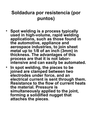 Soldadura por resistencia (por
puntos)
• Spot welding is a process typically
used in high-volume, rapid welding
applications, such as those found in
the automotive, appliance and
aerospace industries, to join sheet
metal up to 1/8 of an inch (3mm) in
thickness. The advantages of this
process are that it is not laborintensive and can easily be automated.
• In spot welding, the pieces to be
joined are clamped between two
electrodes under force, and an
electrical current is sent through them.
Resistance to the flow of current heats
the material. Pressure is
simultaneously applied to the joint,
forming a solidified nugget that
attaches the pieces.

 