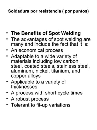 Soldadura por resistencia ( por puntos)

• The Benefits of Spot Welding
• The advantages of spot welding are
many and include the fact that it is:
• An economical process
• Adaptable to a wide variety of
materials including low carbon
steel, coated steels, stainless steel,
aluminum, nickel, titanium, and
copper alloys
• Applicable to a variety of
thicknesses
• A process with short cycle times
• A robust process
• Tolerant to fit-up variations

 