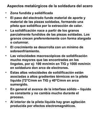 Aspectos metalúrgicos de la soldadura del acero
•
•

•

•
•

•

•

•

Zona fundida y solidificada
El paso del electrodo funde material de aporte y
material de las piezas soldadas, formando una
pileta que solidifica por la extracción de calor.
La solidificación nace a partir de los granos
parcialmente fundidos de las piezas soldadas. Los
granos crecen preferentemente con forma alargada
o columnar.
El crecimiento se desarrolla con un mínimo de
sobreenfriamiento.
Las velocidades macroscópicas de solidificación
mucho mayores que las encontradas en los
lingotes, por ej: 100 mm/min en TIG y 1000 mm/min
en soldadura don arco de electrones.
Estas altas velocidades de solidificación están
asociadas a altos gradientes térmicos en la pileta
líquida (72°C/mm en TIG y 40°C/mm en arco
sumergido.
En general el avance de la interfase sólido – líquido
es constante y no cambia mucho durante el
proceso.
Al interior de la pileta líquida hay gran agitación
producida por efectos electromagnéticos.

 